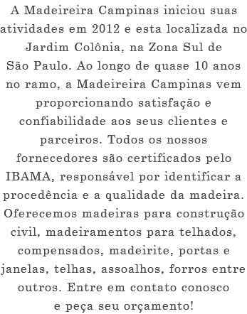 A Madeireira Campinas iniciou suas atividades em 2012 e esta localizada no Jardim Colônia, na Zona Sul de São Paulo. Ao longo de quase 10 anos no ramo, a Madeireira Campinas vem proporcionando satisfação e confiabilidade aos seus clientes e parceiros. Todos os nossos fornecedores são certificados pelo IBAMA, responsável por identificar a procedência e a qualidade da madeira. Oferecemos madeiras para construção civil, madeiramentos para telhados, compensados, madeirite, portas e janelas, telhas, assoalhos, forros entre outros. Entre em contato conosco e peça seu orçamento!