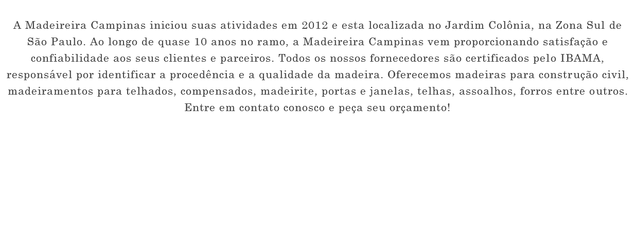  A Madeireira Campinas iniciou suas atividades em 2012 e esta localizada no Jardim Colônia, na Zona Sul de São Paulo. Ao longo de quase 10 anos no ramo, a Madeireira Campinas vem proporcionando satisfação e confiabilidade aos seus clientes e parceiros. Todos os nossos fornecedores são certificados pelo IBAMA, responsável por identificar a procedência e a qualidade da madeira. Oferecemos madeiras para construção civil, madeiramentos para telhados, compensados, madeirite, portas e janelas, telhas, assoalhos, forros entre outros. Entre em contato conosco e peça seu orçamento! 